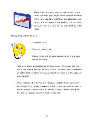 19
These static factors are recomputed about once a
week, and new good pages slowly percolate upward
in the rankings. Note that there are advantages to
having a simple address and sticking to it, so others
can build links to it, and so you know that it's in the
index
Query-Dependent Factors
 The HTML title.
 The first lines of text.
 Query words and phrases appearing early in a page
rather than late.
 Meta tags, which are treated as ordinary words in the text, but like
words that appear early in the text (unless the meta tags are patently
unrelated to the content on the page itself, in which case the page will
be penalized)
 Words mentioned in the "anchor" text associated with hyperlinks to
your pages. (E.g., if lots of good sites link to your site with anchor text
"breast cancer" and the query is "breast cancer," chances are good
that you will appear high in the list of matches.)
 