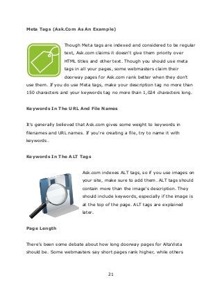 21
Meta Tags (Ask.Com As An Example)
Though Meta tags are indexed and considered to be regular
text, Ask.com claims it doesn't give them priority over
HTML titles and other text. Though you should use meta
tags in all your pages, some webmasters claim their
doorway pages for Ask.com rank better when they don't
use them. If you do use Meta tags, make your description tag no more than
150 characters and your keywords tag no more than 1,024 characters long.
Keywords In The URL And File Names
It's generally believed that Ask.com gives some weight to keywords in
filenames and URL names. If you're creating a file, try to name it with
keywords.
Keywords In The ALT Tags
Ask.com indexes ALT tags, so if you use images on
your site, make sure to add them. ALT tags should
contain more than the image's description. They
should include keywords, especially if the image is
at the top of the page. ALT tags are explained
later.
Page Length
There's been some debate about how long doorway pages for AltaVista
should be. Some webmasters say short pages rank higher, while others
 