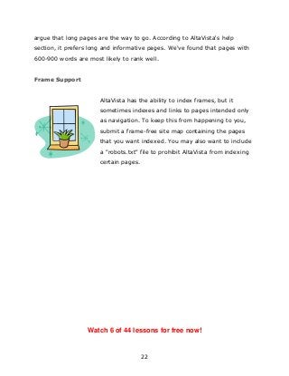 22
argue that long pages are the way to go. According to AltaVista's help
section, it prefers long and informative pages. We've found that pages with
600-900 words are most likely to rank well.
Frame Support
AltaVista has the ability to index frames, but it
sometimes indexes and links to pages intended only
as navigation. To keep this from happening to you,
submit a frame-free site map containing the pages
that you want indexed. You may also want to include
a "robots.txt" file to prohibit AltaVista from indexing
certain pages.
Watch 6 of 44 lessons for free now!
 