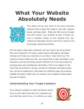 23
What Your Website
Absolutely Needs
This section will go over some of the most important
elements that a page that hopes to get high research
engine rankings needs. Make sure that you go through
this while section very carefully as each of these can
have a dramatic impact on the rankings that your
website will ultimately achieve. Don‟t focus solely on the
home page, keywords and titles.
The first step to sales when customers visit your site to see the products
they were looking for. Of course, search engine optimization and better
rankings can‟t keep your customer on your site or make them buy. The
customer having visited your site, now ensure that he gets interested in your
products or services and stays around. Motivate him to buy the product by
providing clear and unambiguous information. Thus if you happen to sell
more than one product or service, provide all necessary information about
this, may be by keeping the information at a different page. By providing
suitable and easily visible links, the customer can navigate to these pages
and get the details.
Understanding Your Target Customer
If you design a website you think will attract clients,
but you don‟t really know who your customers are
and what they want to buy, it is unlikely you make
 