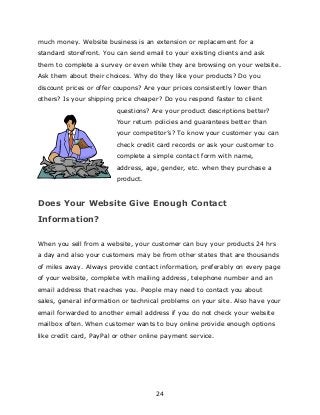 24
much money. Website business is an extension or replacement for a
standard storefront. You can send email to your existing clients and ask
them to complete a survey or even while they are browsing on your website.
Ask them about their choices. Why do they like your products? Do you
discount prices or offer coupons? Are your prices consistently lower than
others? Is your shipping price cheaper? Do you respond faster to client
questions? Are your product descriptions better?
Your return policies and guarantees better than
your competitor‟s? To know your customer you can
check credit card records or ask your customer to
complete a simple contact form with name,
address, age, gender, etc. when they purchase a
product.
Does Your Website Give Enough Contact
Information?
When you sell from a website, your customer can buy your products 24 hrs
a day and also your customers may be from other states that are thousands
of miles away. Always provide contact information, preferably on every page
of your website, complete with mailing address, telephone number and an
email address that reaches you. People may need to contact you about
sales, general information or technical problems on your site. Also have your
email forwarded to another email address if you do not check your website
mailbox often. When customer wants to buy online provide enough options
like credit card, PayPal or other online payment service.
 