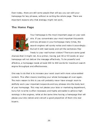 26
Even today, there are still some people that will say you can edit your
homepage for key phrases, without re-writing the whole page. There are
important reasons why that strategy might not work.
The Home Page
Your homepage is the most important page on your web
site. If you concentrate your most important keywords
and key phrases in your homepage many times, the
search engines will surely notice and index it accordingly.
But will it still read easily and will the sentences flow
freely to your real human visitors? There are some good
chances that it might not. As a primer, having just 40 or 50 words on your
homepage will not deliver the message effectively. To be powerful and
effective, a homepage needs at least 300 to 400 words for maximum search
engine throughput and effectiveness.
One way to do that is to increase your word count with more value-added
content. This often means rewriting your whole homepage all over again.
The main reason to this is you will probably never have enough room to
skillfully work your important keywords and key phrases into the body text
of your homepage. This may not please your boss or marketing department,
but a full re-write is often necessary and highly advisable to achieve high
rankings in the engines, while at the same time having a homepage that will
please your site visitors and convert a good proportion of them into real
buyers.
 