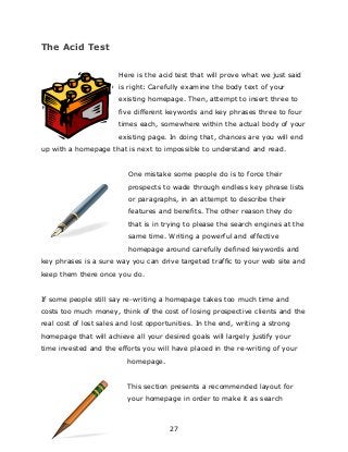 27
The Acid Test
Here is the acid test that will prove what we just said
is right: Carefully examine the body text of your
existing homepage. Then, attempt to insert three to
five different keywords and key phrases three to four
times each, somewhere within the actual body of your
existing page. In doing that, chances are you will end
up with a homepage that is next to impossible to understand and read.
One mistake some people do is to force their
prospects to wade through endless key phrase lists
or paragraphs, in an attempt to describe their
features and benefits. The other reason they do
that is in trying to please the search engines at the
same time. Writing a powerful and effective
homepage around carefully defined keywords and
key phrases is a sure way you can drive targeted traffic to your web site and
keep them there once you do.
If some people still say re-writing a homepage takes too much time and
costs too much money, think of the cost of losing prospective clients and the
real cost of lost sales and lost opportunities. In the end, writing a strong
homepage that will achieve all your desired goals will largely justify your
time invested and the efforts you will have placed in the re-writing of your
homepage.
This section presents a recommended layout for
your homepage in order to make it as search
 