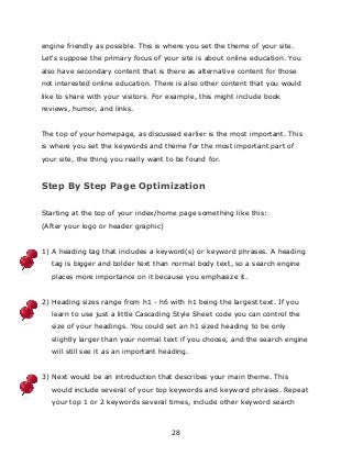28
engine friendly as possible. This is where you set the theme of your site.
Let's suppose the primary focus of your site is about online education. You
also have secondary content that is there as alternative content for those
not interested online education. There is also other content that you would
like to share with your visitors. For example, this might include book
reviews, humor, and links.
The top of your homepage, as discussed earlier is the most important. This
is where you set the keywords and theme for the most important part of
your site, the thing you really want to be found for.
Step By Step Page Optimization
Starting at the top of your index/home page something like this:
(After your logo or header graphic)
1) A heading tag that includes a keyword(s) or keyword phrases. A heading
tag is bigger and bolder text than normal body text, so a search engine
places more importance on it because you emphasize it.
2) Heading sizes range from h1 - h6 with h1 being the largest text. If you
learn to use just a little Cascading Style Sheet code you can control the
size of your headings. You could set an h1 sized heading to be only
slightly larger than your normal text if you choose, and the search engine
will still see it as an important heading.
3) Next would be an introduction that describes your main theme. This
would include several of your top keywords and keyword phrases. Repeat
your top 1 or 2 keywords several times, include other keyword search
 