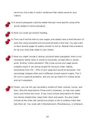 29
terms too, but make it read in sentences that makes sense to your
visitors.
4) A second paragraph could be added that got more specific using other
words related to online education.
5) Next you could put smaller heading.
6) Then you'd list the links to your pages, and ideally have a brief decision of
each link using keywords and keyword phrases in the text. You also want
to have several pages of quality content to link to. Repeat that procedure
for all your links that relate to your theme.
7) Next you might include a closing, keyword laden paragraph. More is not
necessarily better when it comes to keywords, at least after a certain
point. Writing "online education" fifty times across your page would
probably result in you being caught for trying to cheat. Ideally,
somewhere from 3% - 20% of your page text would be keywords. The
percentage changes often and is different at each search engine. The 3-
20 rule is a general guideline, and you can go higher if it makes sense
and isn't redundant.
8) Finally, you can list your secondary content of book reviews, humor, and
links. Skip the descriptions if they aren't necessary, or they may water
down your theme too much. If you must include descriptions for these
non-theme related links, keep them short and sweet. You also might
include all the other site sections as simply a link to another index that
lists them all. You could call it Entertainment, Miscellaneous, or whatever.
 