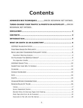 3
Contents
ADVANCED SEO TECHNIQUES ............ERROR! BOOKMARK NOT DEFINED.
TURBO-CHARGE YOUR TRAFFIC & PROFITS ON AUTOPILOT!....ERROR!
BOOKMARK NOT DEFINED.
DISCLAIMER ..................................................................................... 2
CONTENTS ........................................................................................ 3
INTRODUCTION ................................................................................ 5
WHAT ON EARTH IS AN ALGORITHM?............................................... 6
GOOGLE ALGORITHM IS KEY....................................................................6
PAGE RANK BASED ON POPULARITY .............................................................7
BACK LINKS ARE CONSIDERED POPULARITY VOTES ...........................................8
Hypertext-Matching Analysis.................................................................................8
DO YOU KNOW THE GOOGLE DANCE? ........................................................9
The Algorithm Shuffle ..........................................................................................9
GOOGLE DANCE TOOL ......................................................................... 12
SUBMITTING YOUR URL TO GOOGLE........................................................... 12
CLOAKING ......................................................................................... 14
GOOGLE GUIDELINES ............................................................................ 14
DO‟S ............................................................................................... 14
DON‟TS ............................................................................................ 15
CRAWLER/SPIDER CONSIDERATIONS .......................................................... 16
RANKING RULES OF THUMB .................................................................... 16
Values..............................................................................................................17
Query-Dependent Factors...................................................................................18
Blanket Policy On Doorway Pages And Cloaking.....................................................19
Meta Tags (Ask.Com As An Example)...................................................................20
Keywords In The URL And File Names ..................................................................20
 