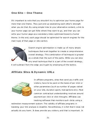 31
One Site – One Theme
It's important to note that you shouldn't try to optimize your home page for
more than one theme. They just end up weakening each other's strength
when you do that. By using simple links to your alternative content, a link to
your humor page can get folks where they want to go, and then you can
write your humor page as a secondary index optimized toward a humor
theme. In the end, each page should be optimized for search engines for the
main topic of that page or site section.
Search engine optimization is made up of many simple
techniques that work together to create a comprehensive
overall strategy. This combination of techniques is greater
as a whole than the sum of the parts. While you can skip
any small technique that is a part of the overall strategy,
it will subtract from the edge you'd gain by employing all the tactics.
Affiliate Sites & Dynamic URLs
In affiliate programs, sites that send you traffic and
visitors, have to be paid on the basis of per click or
other parameters (such as number of pages visited
on your site, duration spent, transactions etc). Most
common contractual understanding revolves around
payment per click or click throughs. Affiliates use
tracking software that monitors such clicks using a
redirection measurement system. The validity of affiliate programs in
boosting your link analysis is doubtful. Nevertheless, it is felt that it does not
actually do any harm. It does provide you visitors, and that is important. In
 