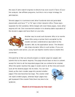 32
the case of some search engines re-directs may even count in favor of your
link analysis. Use affiliate programs, but this is not a major strategy for
optimization.
Several pages in e-commerce and other functional sites are generated
dynamically and have “?” or “&” sign in their dynamic URLs. These signs
separate the CGI variables. While Google will crawl these pages, many other
engines will not. One inconvenient solution is to develop static equivalent of
the dynamic pages and have them on your site.
Another way to avoid such dynamic URLs is to rewrite
these URLs using a syntax that is accepted by the
crawler and also understood as equivalent to the
dynamic URL by the application server. The Amazon
site shows dynamic URLs in such syntax. If you are
using Apache web server, you can use Apache rewrite rules to enable this
conversion.
One good tip is that you should prepare a crawler page (or pages) and
submit this to the search engines. This page should have no text or content
except for links to all the important pages that you wished to be crawled.
When the spider reaches this page it would crawl to all the links and would
suck all the desired pages into its index. You can also
break up the main crawler page into several smaller
pages if the size becomes too large. The crawler shall
not reject smaller pages, whereas larger pages may
get bypassed if the crawler finds them too slow to be
spidered.
Watch 6 of 44 lessons for free now!
 