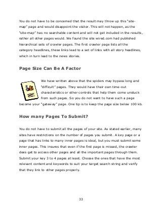 33
You do not have to be concerned that the result may throw up this “site-
map” page and would disappoint the visitor. This will not happen, as the
“site-map” has no searchable content and will not get included in the results,
rather all other pages would. We found the site wired.com had published
hierarchical sets of crawler pages. The first crawler page lists all the
category headlines, these links lead to a set of links with all story headlines,
which in turn lead to the news stories.
Page Size Can Be A Factor
We have written above that the spiders may bypass long and
“difficult” pages. They would have their own time-out
characteristics or other controls that help them come unstuck
from such pages. So you do not want to have such a page
become your “gateway” page. One tip is to keep the page size below 100 kb.
How many Pages To Submit?
You do not have to submit all the pages of your site. As stated earlier, many
sites have restrictions on the number of pages you submit. A key page or a
page that has links to many inner pages is ideal, but you must submit some
inner pages. This insures that even if the first page is missed, the crawler
does get to access other pages and all the important pages through them.
Submit your key 3 to 4 pages at least. Choose the ones that have the most
relevant content and keywords to suit your target search string and verify
that they link to other pages properly.
 