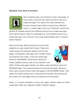 34
Should You Use Frames?
Many websites make use of frames on their web pages. In
some cases, more than two frames would be used on a
single web page. The reason why most websites use
frames is because each frame‟s content has a different
source. A master page known as a “frameset” controls the
process of clubbing content from different sources into a single web page.
Such frames make it easier for webmasters to club multiple sources into a
single web page. This, however, has a huge disadvantage when it comes to
Search Engines.
Some of the older Search Engines do not have the
capability to read content from frames. These only
crawl through the frameset instead of all the web
pages. Consequently web pages with multiple frames
are ignored by the spider. There are certain tags
known as “NOFRAMES” (Information ignored by
frames capable browser) that can be inserted in the
HTML of these web pages. Spiders are able to read information within the
NOFRAMES tags. Thus, Search Engines only see the Frameset. Moreover,
there cannot be any links to other web pages in the NOFRAMES blocks. That
means the search engines won't crawl past the frameset, thus ignoring all
the content rich web pages that are controlled by the frameset.
Hence, it is always advisable to have web pages without frames as these
could easily make your website invisible to Search Engines.
 