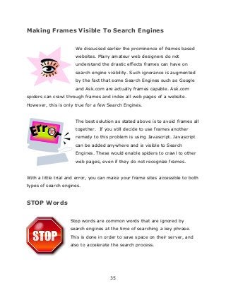 35
Making Frames Visible To Search Engines
We discussed earlier the prominence of frames based
websites. Many amateur web designers do not
understand the drastic effects frames can have on
search engine visibility. Such ignorance is augmented
by the fact that some Search Engines such as Google
and Ask.com are actually frames capable. Ask.com
spiders can crawl through frames and index all web pages of a website.
However, this is only true for a few Search Engines.
The best solution as stated above is to avoid frames all
together. If you still decide to use frames another
remedy to this problem is using Javascript. Javascript
can be added anywhere and is visible to Search
Engines. These would enable spiders to crawl to other
web pages, even if they do not recognize frames.
With a little trial and error, you can make your frame sites accessible to both
types of search engines.
STOP Words
Stop words are common words that are ignored by
search engines at the time of searching a key phrase.
This is done in order to save space on their server, and
also to accelerate the search process.
 