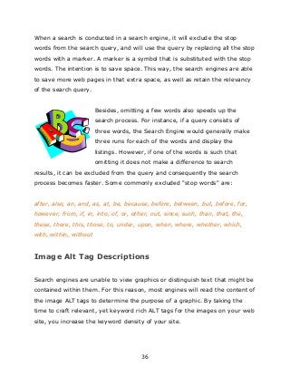 36
When a search is conducted in a search engine, it will exclude the stop
words from the search query, and will use the query by replacing all the stop
words with a marker. A marker is a symbol that is substituted with the stop
words. The intention is to save space. This way, the search engines are able
to save more web pages in that extra space, as well as retain the relevancy
of the search query.
Besides, omitting a few words also speeds up the
search process. For instance, if a query consists of
three words, the Search Engine would generally make
three runs for each of the words and display the
listings. However, if one of the words is such that
omitting it does not make a difference to search
results, it can be excluded from the query and consequently the search
process becomes faster. Some commonly excluded "stop words" are:
after, also, an, and, as, at, be, because, before, between, but, before, for,
however, from, if, in, into, of, or, other, out, since, such, than, that, the,
these, there, this, those, to, under, upon, when, where, whether, which,
with, within, without
Image Alt Tag Descriptions
Search engines are unable to view graphics or distinguish text that might be
contained within them. For this reason, most engines will read the content of
the image ALT tags to determine the purpose of a graphic. By taking the
time to craft relevant, yet keyword rich ALT tags for the images on your web
site, you increase the keyword density of your site.
 