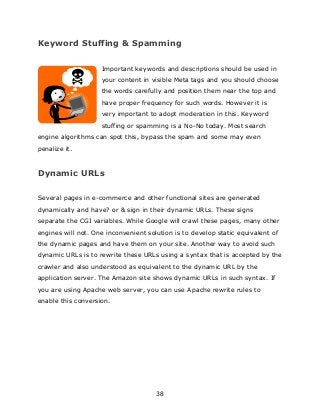 38
Keyword Stuffing & Spamming
Important keywords and descriptions should be used in
your content in visible Meta tags and you should choose
the words carefully and position them near the top and
have proper frequency for such words. However it is
very important to adopt moderation in this. Keyword
stuffing or spamming is a No-No today. Most search
engine algorithms can spot this, bypass the spam and some may even
penalize it.
Dynamic URLs
Several pages in e-commerce and other functional sites are generated
dynamically and have? or & sign in their dynamic URLs. These signs
separate the CGI variables. While Google will crawl these pages, many other
engines will not. One inconvenient solution is to develop static equivalent of
the dynamic pages and have them on your site. Another way to avoid such
dynamic URLs is to rewrite these URLs using a syntax that is accepted by the
crawler and also understood as equivalent to the dynamic URL by the
application server. The Amazon site shows dynamic URLs in such syntax. If
you are using Apache web server, you can use Apache rewrite rules to
enable this conversion.
 