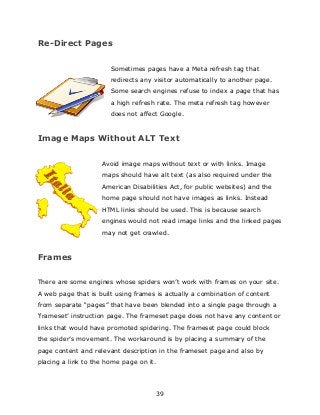 39
Re-Direct Pages
Sometimes pages have a Meta refresh tag that
redirects any visitor automatically to another page.
Some search engines refuse to index a page that has
a high refresh rate. The meta refresh tag however
does not affect Google.
Image Maps Without ALT Text
Avoid image maps without text or with links. Image
maps should have alt text (as also required under the
American Disabilities Act, for public websites) and the
home page should not have images as links. Instead
HTML links should be used. This is because search
engines would not read image links and the linked pages
may not get crawled.
Frames
There are some engines whose spiders won‟t work with frames on your site.
A web page that is built using frames is actually a combination of content
from separate “pages” that have been blended into a single page through a
„frameset‟ instruction page. The frameset page does not have any content or
links that would have promoted spidering. The frameset page could block
the spider‟s movement. The workaround is by placing a summary of the
page content and relevant description in the frameset page and also by
placing a link to the home page on it.
 