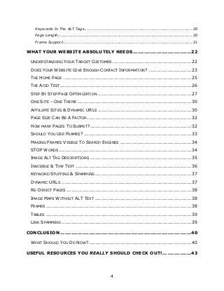 4
Keywords In The ALT Tags..................................................................................20
Page Length......................................................................................................20
Frame Support ..................................................................................................21
WHAT YOUR WEBSITE ABSOLUTELY NEEDS.....................................22
UNDERSTANDING YOUR TARGET CUSTOMER .................................................. 22
DOES YOUR WEBSITE GIVE ENOUGH CONTACT INFORMATION? ........................... 23
THE HOME PAGE ................................................................................. 25
THE ACID TEST ................................................................................... 26
STEP BY STEP PAGE OPTIMIZATION ........................................................... 27
ONE SITE – ONE THEME ........................................................................ 30
AFFILIATE SITES & DYNAMIC URLS ........................................................... 30
PAGE SIZE CAN BE A FACTOR.................................................................. 32
HOW MANY PAGES TO SUBMIT?................................................................ 32
SHOULD YOU USE FRAMES? .................................................................... 33
MAKING FRAMES VISIBLE TO SEARCH ENGINES ............................................. 34
STOP WORDS.................................................................................... 34
IMAGE ALT TAG DESCRIPTIONS ................................................................ 35
INVISIBLE & TINY TEXT ......................................................................... 36
KEYWORD STUFFING & SPAMMING............................................................. 37
DYNAMIC URLS .................................................................................. 37
RE-DIRECT PAGES ............................................................................... 38
IMAGE MAPS WITHOUT ALT TEXT ............................................................. 38
FRAMES ............................................................................................ 38
TABLES ............................................................................................ 39
LINK SPAMMING .................................................................................. 39
CONCLUSION ...................................................................................40
WHAT SHOULD YOU DO NOW?................................................................. 40
USEFUL RESOURCES YOU REALLY SHOULD CHECK OUT!... ...............43
 
