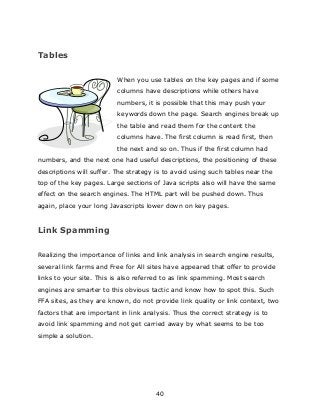 40
Tables
When you use tables on the key pages and if some
columns have descriptions while others have
numbers, it is possible that this may push your
keywords down the page. Search engines break up
the table and read them for the content the
columns have. The first column is read first, then
the next and so on. Thus if the first column had
numbers, and the next one had useful descriptions, the positioning of these
descriptions will suffer. The strategy is to avoid using such tables near the
top of the key pages. Large sections of Java scripts also will have the same
effect on the search engines. The HTML part will be pushed down. Thus
again, place your long Javascripts lower down on key pages.
Link Spamming
Realizing the importance of links and link analysis in search engine results,
several link farms and Free for All sites have appeared that offer to provide
links to your site. This is also referred to as link spamming. Most search
engines are smarter to this obvious tactic and know how to spot this. Such
FFA sites, as they are known, do not provide link quality or link context, two
factors that are important in link analysis. Thus the correct strategy is to
avoid link spamming and not get carried away by what seems to be too
simple a solution.
 