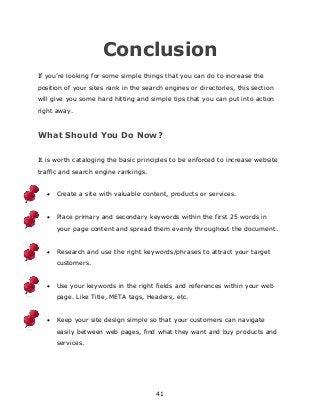 41
Conclusion
If you‟re looking for some simple things that you can do to increase the
position of your sites rank in the search engines or directories, this section
will give you some hard hitting and simple tips that you can put into action
right away.
What Should You Do Now?
It is worth cataloging the basic principles to be enforced to increase website
traffic and search engine rankings.
 Create a site with valuable content, products or services.
 Place primary and secondary keywords within the first 25 words in
your page content and spread them evenly throughout the document.
 Research and use the right keywords/phrases to attract your target
customers.
 Use your keywords in the right fields and references within your web
page. Like Title, META tags, Headers, etc.
 Keep your site design simple so that your customers can navigate
easily between web pages, find what they want and buy products and
services.
 