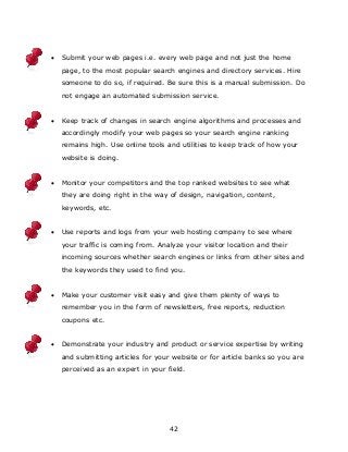 42
 Submit your web pages i.e. every web page and not just the home
page, to the most popular search engines and directory services. Hire
someone to do so, if required. Be sure this is a manual submission. Do
not engage an automated submission service.
 Keep track of changes in search engine algorithms and processes and
accordingly modify your web pages so your search engine ranking
remains high. Use online tools and utilities to keep track of how your
website is doing.
 Monitor your competitors and the top ranked websites to see what
they are doing right in the way of design, navigation, content,
keywords, etc.
 Use reports and logs from your web hosting company to see where
your traffic is coming from. Analyze your visitor location and their
incoming sources whether search engines or links from other sites and
the keywords they used to find you.
 Make your customer visit easy and give them plenty of ways to
remember you in the form of newsletters, free reports, reduction
coupons etc.
 Demonstrate your industry and product or service expertise by writing
and submitting articles for your website or for article banks so you are
perceived as an expert in your field.
 
