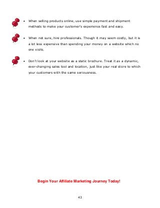 43
 When selling products online, use simple payment and shipment
methods to make your customer‟s experience fast and easy.
 When not sure, hire professionals. Though it may seem costly, but it is
a lot less expensive than spending your money on a website which no
one visits.
 Don‟t look at your website as a static brochure. Treat it as a dynamic,
ever-changing sales tool and location, just like your real store to which
your customers with the same seriousness.
Begin Your Affiliate Marketing Journey Today!
 