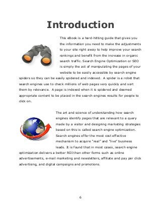 6
Introduction
This eBook is a hard-hitting guide that gives you
the information you need to make the adjustments
to your site right away to help improve your search
rankings and benefit from the increase in organic
search traffic. Search Engine Optimization or SEO
is simply the act of manipulating the pages of your
website to be easily accessible by search engine
spiders so they can be easily spidered and indexed. A spider is a robot that
search engines use to check millions of web pages very quickly and sort
them by relevance. A page is indexed when it is spidered and deemed
appropriate content to be placed in the search engines results for people to
click on.
The art and science of understanding how search
engines identify pages that are relevant to a query
made by a visitor and designing marketing strategies
based on this is called search engine optimization.
Search engines offer the most cost effective
mechanism to acquire “real” and “live” business
leads. It is found that in most cases, search engine
optimization delivers a better ROI than other forms such as online
advertisements, e-mail marketing and newsletters, affiliate and pay per click
advertising, and digital campaigns and promotions.
 