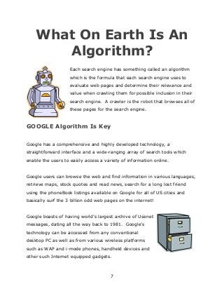 7
What On Earth Is An
Algorithm?
Each search engine has something called an algorithm
which is the formula that each search engine uses to
evaluate web pages and determine their relevance and
value when crawling them for possible inclusion in their
search engine. A crawler is the robot that browses all of
these pages for the search engine.
GOOGLE Algorithm Is Key
Google has a comprehensive and highly developed technology, a
straightforward interface and a wide-ranging array of search tools which
enable the users to easily access a variety of information online.
Google users can browse the web and find information in various languages,
retrieve maps, stock quotes and read news, search for a long lost friend
using the phoneBook listings available on Google for all of US cities and
basically surf the 3 billion odd web pages on the internet!
Google boasts of having world‟s largest archive of Usenet
messages, dating all the way back to 1981. Google‟s
technology can be accessed from any conventional
desktop PC as well as from various wireless platforms
such as WAP and i-mode phones, handheld devices and
other such Internet equipped gadgets.
 