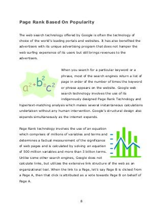 8
Page Rank Based On Popularity
The web search technology offered by Google is often the technology of
choice of the world‟s leading portals and websites. It has also benefited the
advertisers with its unique advertising program that does not hamper the
web surfing experience of its users but still brings revenues to the
advertisers.
When you search for a particular keyword or a
phrase, most of the search engines return a list of
page in order of the number of times the keyword
or phrase appears on the website. Google web
search technology involves the use of its
indigenously designed Page Rank Technology and
hypertext-matching analysis which makes several instantaneous calculations
undertaken without any human intervention. Google‟s structural design also
expands simultaneously as the internet expands.
Page Rank technology involves the use of an equation
which comprises of millions of variables and terms and
determines a factual measurement of the significance
of web pages and is calculated by solving an equation
of 500 million variables and more than 3 billion terms.
Unlike some other search engines, Google does not
calculate links, but utilizes the extensive link structure of the web as an
organizational tool. When the link to a Page, let‟s say Page B is clicked from
a Page A, then that click is attributed as a vote towards Page B on behalf of
Page A.
 