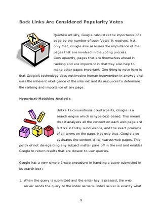 9
Back Links Are Considered Popularity Votes
Quintessentially, Google calculates the importance of a
page by the number of such „votes‟ it receives. Not
only that, Google also assesses the importance of the
pages that are involved in the voting process.
Consequently, pages that are themselves ahead in
ranking and are important in that way also help to
make other pages important. One thing to note here is
that Google‟s technology does not involve human intervention in anyway and
uses the inherent intelligence of the internet and its resources to determine
the ranking and importance of any page.
Hypertext-Matching Analysis
Unlike its conventional counterparts, Google is a
search engine which is hypertext-based. This means
that it analyzes all the content on each web page and
factors in fonts, subdivisions, and the exact positions
of all terms on the page. Not only that, Google also
evaluates the content of its nearest web pages. This
policy of not disregarding any subject matter pays off in the end and enables
Google to return results that are closest to user queries.
Google has a very simple 3-step procedure in handling a query submitted in
its search box:
1. When the query is submitted and the enter key is pressed, the web
server sends the query to the index servers. Index server is exactly what
 
