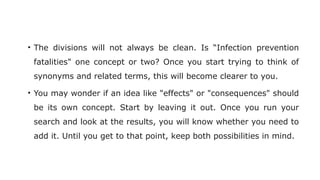 • The divisions will not always be clean. Is “Infection prevention
fatalities" one concept or two? Once you start trying to think of
synonyms and related terms, this will become clearer to you.
• You may wonder if an idea like "effects" or "consequences" should
be its own concept. Start by leaving it out. Once you run your
search and look at the results, you will know whether you need to
add it. Until you get to that point, keep both possibilities in mind.
 