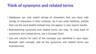 Think of synonyms and related terms
• Databases can only match strings of characters that you input with
strings of characters in their contents. So if you enter fatalities, articles
that use the word deaths instead may not appear in your search results.
• Brainstorming synonyms and related terms can help. To keep track of
synonyms and related terms, use a Concept Chart.
• Use one column for each of the concepts you identified in your topic.
Beneath each concept, add all the synonyms and related terms you
brainstormed,
 