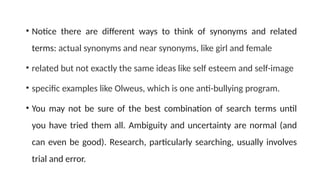 • Notice there are different ways to think of synonyms and related
terms: actual synonyms and near synonyms, like girl and female
• related but not exactly the same ideas like self esteem and self-image
• specific examples like Olweus, which is one anti-bullying program.
• You may not be sure of the best combination of search terms until
you have tried them all. Ambiguity and uncertainty are normal (and
can even be good). Research, particularly searching, usually involves
trial and error.
 