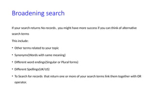 Broadening search
If your search returns No records , you might have more success if you can think of alternative
search terms
This include:
• Other terms related to your topic
• Synonyms(Words with same meaning)
• Different word endings(Singular or Plural forms)
• Different Spellings(UK/US)
• To Search for records that return one or more of your search terms link them together with OR
operator.
 