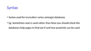 Syntax
• Syntax used for truncation varies amongst databases
• Eg: Sometimes next is used rather than Near-you should check the
databases help pages to find out if and how proximity can be used
 
