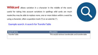 Search terms Discussion
Transfer?able This would retrieve transferable and transferrable
Wildcard allows variation in a character in the middle of the word,
useful for taking into account variations in spellings wild cards are much
neater,You may be able to replace none, one or more letters within a word by
using a character, often a question mark (?) or an asterisk (*).
Example search: A search for Transfer?able
 