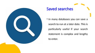 Saved searches
• In many databases you can save a
search to run at a later date. This is
particularly useful if your search
statement is complex and lengthy
to enter.
 