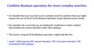 Combine Boolean operators for more complex searches
• It is feasible that you may have such a complex search to perform that you might
require the use of all six of the Boolean operators to get optimal search results.
• For example, let us say that you are looking for medicines or other medical
interventions for seizure disorders other than epilepsy.
• This search, using all of the Boolean operators, might look like this:
• medic* AND (seizures OR "seizure disorders" OR "convulsive disorders" OR
convulsions) NOT epilepsy
 