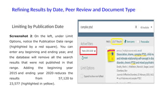Refining Results by Date, Peer Review and Document Type
Limiting by Publication Date
Screenshot 2: On the left, under Limit
Options, notice the Publication Date range
(highlighted by a red square). You can
enter any beginning and ending year, and
the database will remove all the search
results that were not published in that
range. Adding the beginning year
2015 and ending year 2020 reduces the
results from 57,120 to
23,577 (highlighted in yellow).
 