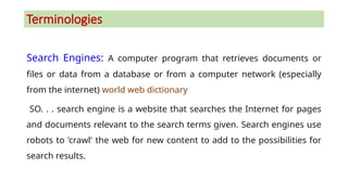 Terminologies
Search Engines: A computer program that retrieves documents or
files or data from a database or from a computer network (especially
from the internet) world web dictionary
SO. . . search engine is a website that searches the Internet for pages
and documents relevant to the search terms given. Search engines use
robots to 'crawl' the web for new content to add to the possibilities for
search results.
 