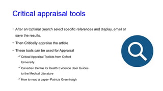 Critical appraisal tools
• After an Optimal Search select specific references and display, email or
save the results.
• Then Critically appraise the article
• These tools can be used for Appraisal
Critical Appraisal Toolkits from Oxford
University
Canadian Centre for Health Evidence User Guides
to the Medical Literature
How to read a paper- Patricia Greenhalgh
 