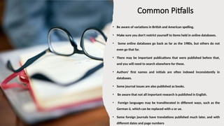 Common Pitfalls
• Be aware of variations in British and American spelling.
• Make sure you don't restrict yourself to items held in online databases.
• Some online databases go back as far as the 1980s, but others do not
even go that far.
• There may be important publications that were published before that,
and you will need to search elsewhere for these.
• Authors' first names and initials are often indexed inconsistently in
databases.
• Some journal issues are also published as books.
• Be aware that not all important research is published in English.
• Foreign languages may be transliterated in different ways, such as the
German ü, which can be replaced with u or ue.
• Some foreign journals have translations published much later, and with
different dates and page numbers
 