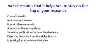 website states that it helps you to stay on the
top of your research
Cite as you write
Annotate as you read
Import references easily
Access your library anywhere
Searching publications/authors by Mendeley
Exporting literature from Mendeley Library
Importing literature from Mendeley
 