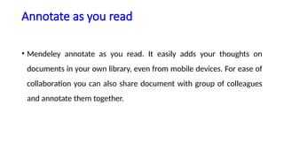 Annotate as you read
• Mendeley annotate as you read. It easily adds your thoughts on
documents in your own library, even from mobile devices. For ease of
collaboration you can also share document with group of colleagues
and annotate them together.
 