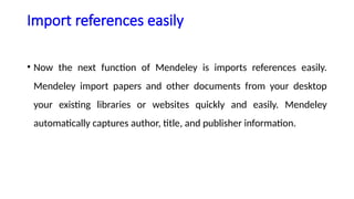 Import references easily
• Now the next function of Mendeley is imports references easily.
Mendeley import papers and other documents from your desktop
your existing libraries or websites quickly and easily. Mendeley
automatically captures author, title, and publisher information.
 