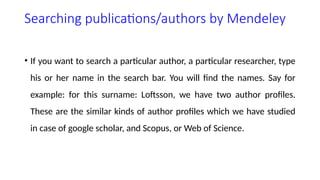 Searching publications/authors by Mendeley
• If you want to search a particular author, a particular researcher, type
his or her name in the search bar. You will find the names. Say for
example: for this surname: Loftsson, we have two author profiles.
These are the similar kinds of author profiles which we have studied
in case of google scholar, and Scopus, or Web of Science.
 