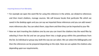 Importing literature from Mendeley
• For example we open the word file for using this reference in the article, we clicked to references
and then insert citations, manage sources. We will browse locate that particular file which we
saved in the desktop again and you can say we imported these references and you can add newer/
more references also. You can select them, copy them and then they can be imported to your file
• Now we start inserting the citations one by one you can insert the citations into the word files by
selecting it from the list and we can group them into a single group within the parentheses from
the list. So individual or group way, both the way we can select. We can select the bibliography and
then the references can be prepared depending on the style. Now we can update the citations also
depending upon our requirements.
 