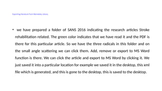 Exporting literature from Mendeley Library
• we have prepared a folder of SANS 2016 indicating the research articles Stroke
rehabilitation related. The green color indicates that we have read it and the PDF is
there for this particular article. So we have the three radicals in this folder and on
the small angle scattering we can click them. Add, remove or export to MS Word
function is there. We can click the article and export to MS Word by clicking it. We
just saved it into a particular location for example we saved it in the desktop, this xml
file which is generated, and this is gone to the desktop, this is saved to the desktop.
 