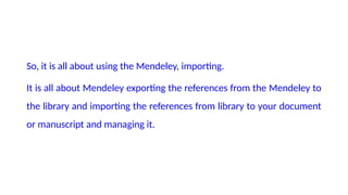 So, it is all about using the Mendeley, importing.
It is all about Mendeley exporting the references from the Mendeley to
the library and importing the references from library to your document
or manuscript and managing it.
 