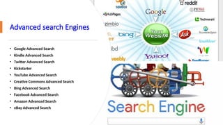 Advanced search Engines
• Google Advanced Search
• Kindle Advanced Search
• Twitter Advanced Search
• Kickstarter
• YouTube Advanced Search
• Creative Commons Advanced Search
• Bing Advanced Search
• Facebook Advanced Search
• Amazon Advanced Search
• eBay Advanced Search
 