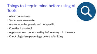 Things to keep in mind before using AI
Tools
• AI can do mistakes
• Sometimes inaccurate
• Answers can be generic and not specific
• Consider it as a tool
• Apply your own understanding before using it in the work
• Check plagiarism percentage before submitting
 