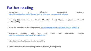 Further reading
• Comparison of reference management software,
https://en.wikipedia.org/wiki/Comparison_of_reference_management_software
• Importing Documents into your Library (Mendeley Minute), https://www.youtube.com/watch?
v=qRiAIaqdAOg
• Organizing Your Library (Mendeley Minute), https://www.youtube.com/watch?v=VD1z0boSpQY
• Generating Citations with the MS Word and OpenOffice Plug-ins,
https://www.youtube.com/watch?v=zkrVbBSrK_w
• https://clarivate.libguides.com/endnote_training
• About Endnote, http://clarivate.libguides.com/endnote_training/home
 