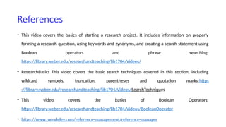 References
• This video covers the basics of starting a research project. It includes information on properly
forming a research question, using keywords and synonyms, and creating a search statement using
Boolean operators and phrase searching:
https://library.weber.edu/researchandteaching/lib1704/Videos/
• ResearchBasics This video covers the basic search techniques covered in this section, including
wildcard symbols, truncation, parentheses and quotation marks:https
://library.weber.edu/researchandteaching/lib1704/Videos/SearchTechniques
• This video covers the basics of Boolean Operators:
https://library.weber.edu/researchandteaching/lib1704/Videos/BooleanOperator
• https://www.mendeley.com/reference-management/reference-manager
 